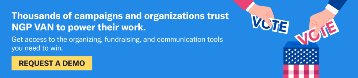 Thousands of campaigns and organizations trust NGP VAN to power their work. Get access to the organizing, fundraising, and communication tools you need to win. Request a demo.